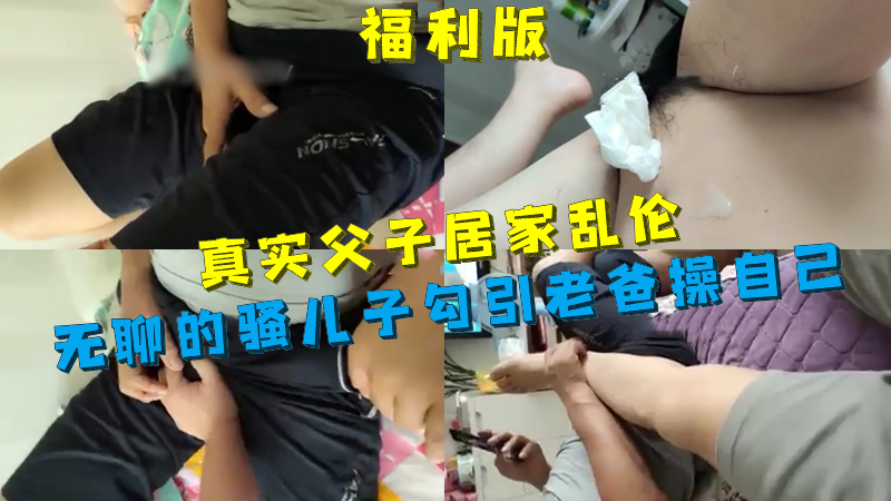福利版-真實父子居家亂倫，無聊的騷兒子勾引老爸操自己，最後被老爸狠狠地猛操